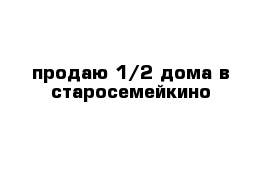  продаю 1/2 дома в старосемейкино